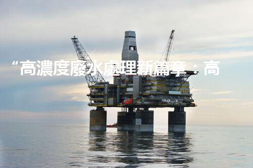 “高濃度廢水處理新篇章：高效環(huán)保，綠色以后”